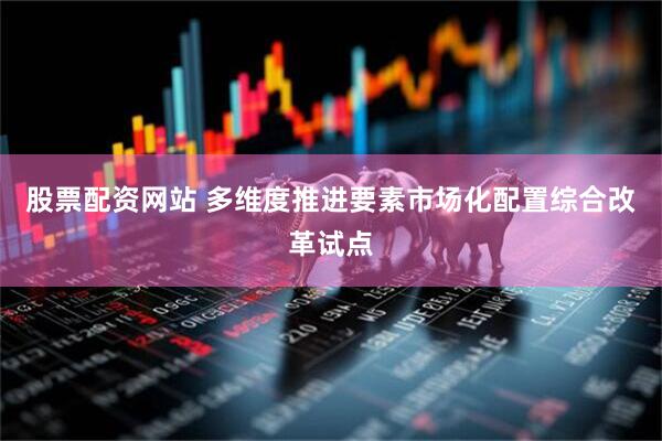 股票配资网站 多维度推进要素市场化配置综合改革试点