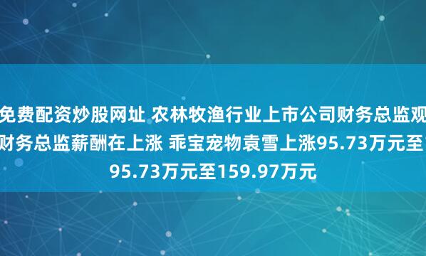 免费配资炒股网址 农林牧渔行业上市公司财务总监观察：67%的财务总监薪酬在上涨 乖宝宠物袁雪上涨95.73万元至159.97万元