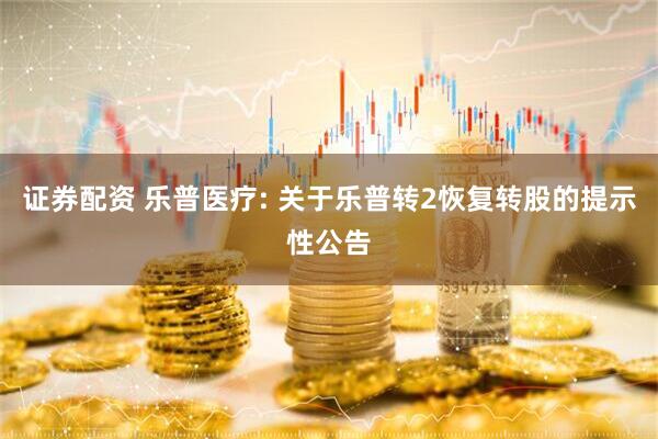 证券配资 乐普医疗: 关于乐普转2恢复转股的提示性公告