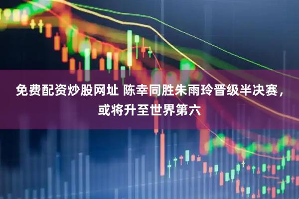 免费配资炒股网址 陈幸同胜朱雨玲晋级半决赛，或将升至世界第六