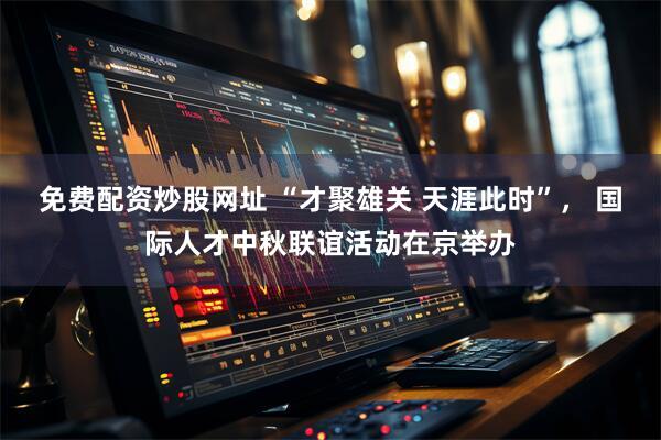 免费配资炒股网址 “才聚雄关 天涯此时”， 国际人才中秋联谊活动在京举办