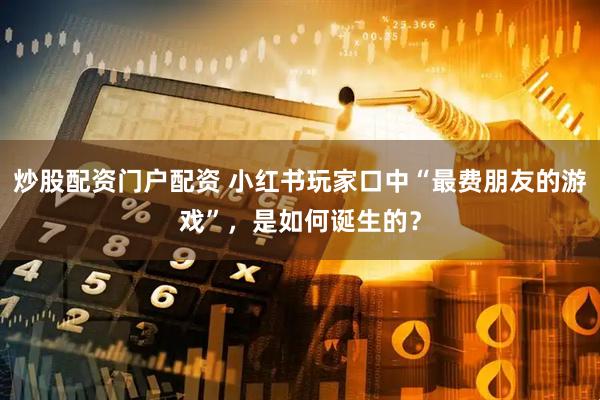 炒股配资门户配资 小红书玩家口中“最费朋友的游戏”，是如何诞生的？