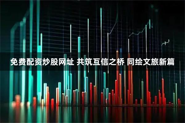 免费配资炒股网址 共筑互信之桥 同绘文旅新篇