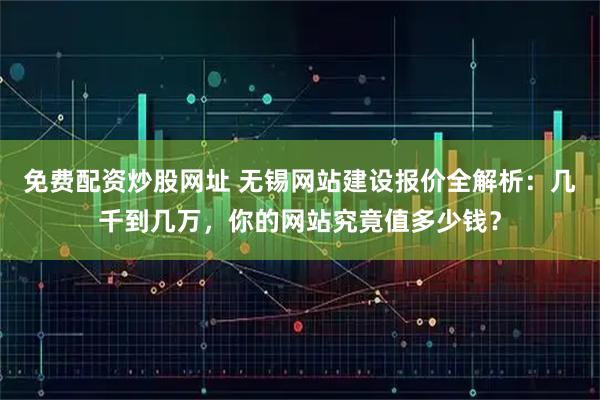 免费配资炒股网址 无锡网站建设报价全解析：几千到几万，你的网站究竟值多少钱？