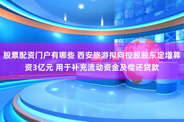 股票配资门户有哪些 西安旅游拟向控股股东定增募资3亿元 用于补充流动资金及偿还贷款