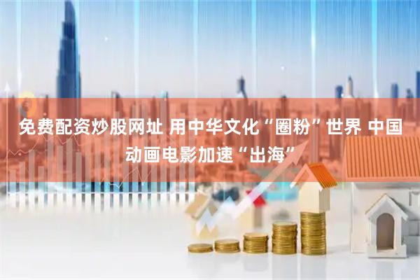 免费配资炒股网址 用中华文化“圈粉”世界 中国动画电影加速“出海”