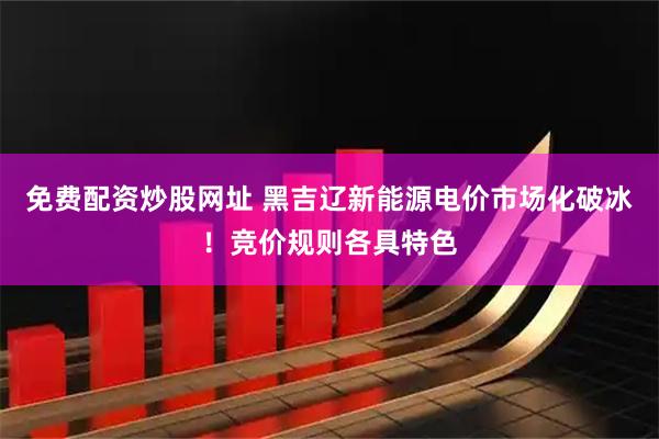 免费配资炒股网址 黑吉辽新能源电价市场化破冰！竞价规则各具特色