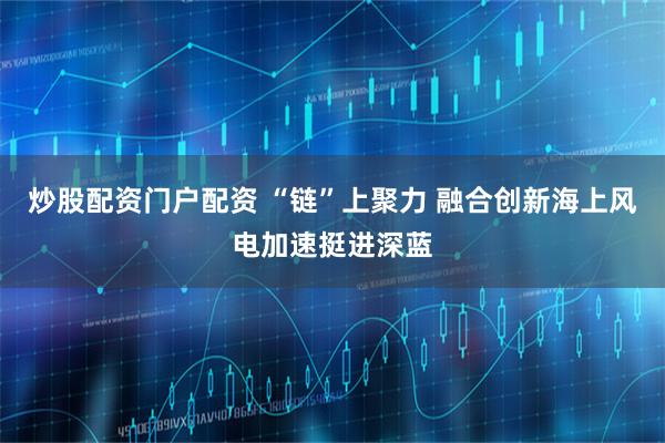 炒股配资门户配资 “链”上聚力 融合创新海上风电加速挺进深蓝