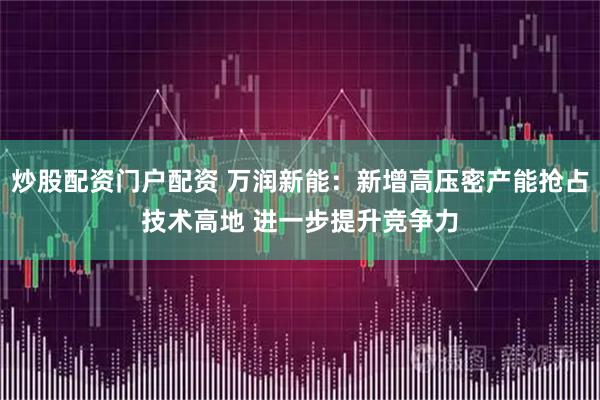 炒股配资门户配资 万润新能：新增高压密产能抢占技术高地 进一步提升竞争力
