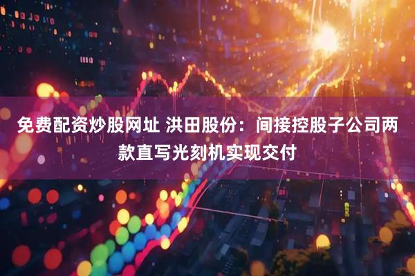 免费配资炒股网址 洪田股份：间接控股子公司两款直写光刻机实现交付