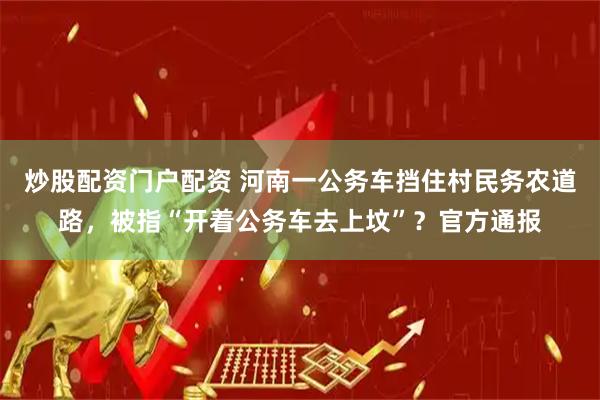 炒股配资门户配资 河南一公务车挡住村民务农道路，被指“开着公务车去上坟”？官方通报