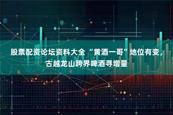 股票配资论坛资料大全 “黄酒一哥”地位有变，古越龙山跨界啤酒寻增量