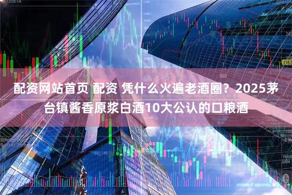 配资网站首页 配资 凭什么火遍老酒圈？2025茅台镇酱香原浆白酒10大公认的口粮酒