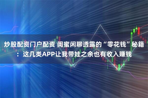 炒股配资门户配资 闺蜜闲聊透露的“零花钱”秘籍：这几类APP让我带娃之余也有收入赚钱
