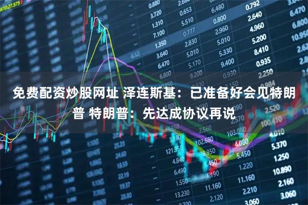 免费配资炒股网址 泽连斯基：已准备好会见特朗普 特朗普：先达成协议再说
