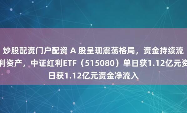 炒股配资门户配资 A 股呈现震荡格局，资金持续流向部分红利资产，中证红利ETF（515080）单日获1.12亿元资金净流入