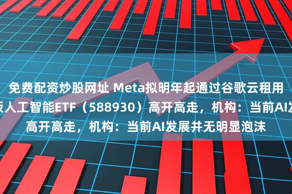 免费配资炒股网址 Meta拟明年起通过谷歌云租用TPU算力，科创板人工智能ETF（588930）高开高走，机构：当前AI发展并无明显泡沫