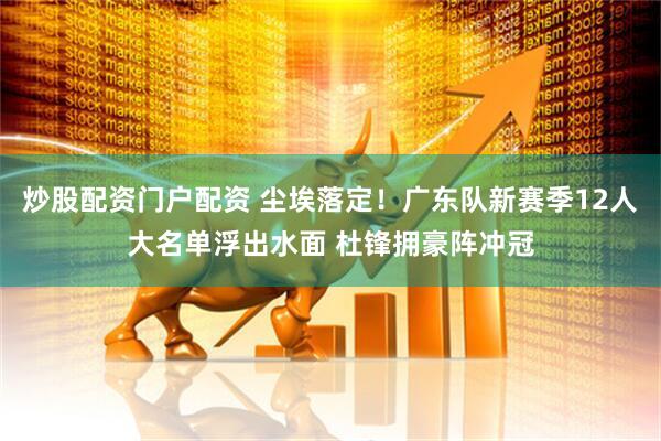 炒股配资门户配资 尘埃落定！广东队新赛季12人大名单浮出水面 杜锋拥豪阵冲冠