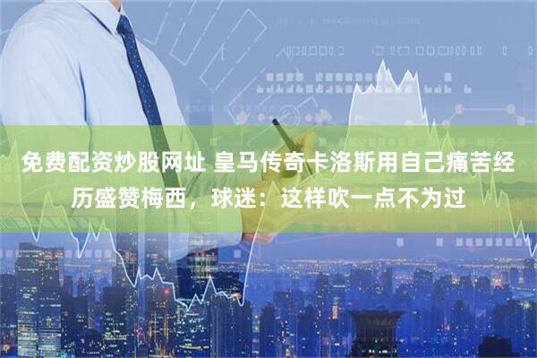 免费配资炒股网址 皇马传奇卡洛斯用自己痛苦经历盛赞梅西，球迷：这样吹一点不为过