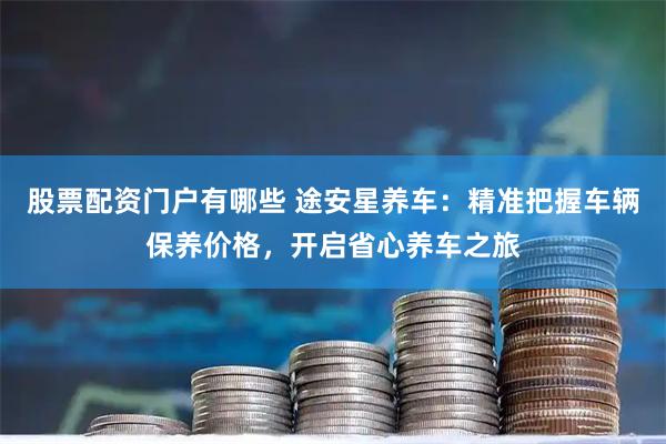 股票配资门户有哪些 途安星养车：精准把握车辆保养价格，开启省心养车之旅