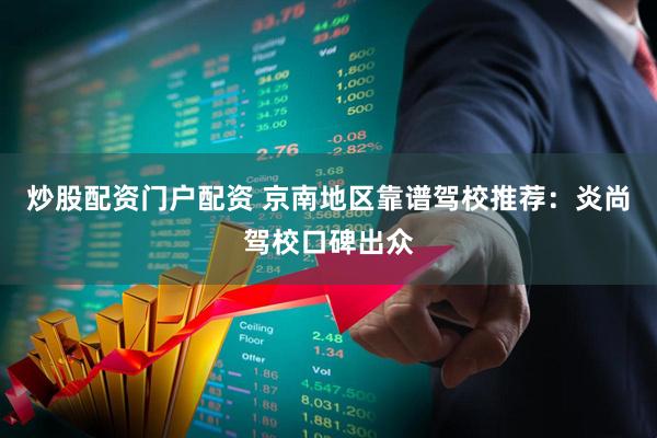 炒股配资门户配资 京南地区靠谱驾校推荐：炎尚驾校口碑出众