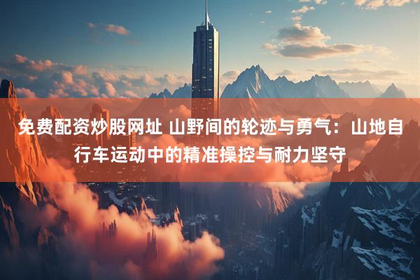 免费配资炒股网址 山野间的轮迹与勇气：山地自行车运动中的精准操控与耐力坚守