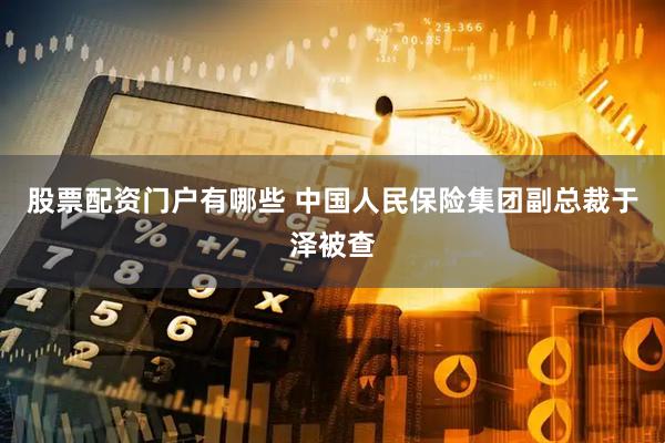 股票配资门户有哪些 中国人民保险集团副总裁于泽被查