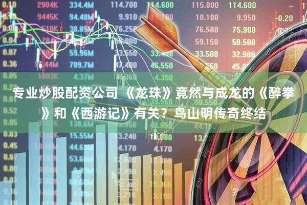 专业炒股配资公司 《龙珠》竟然与成龙的《醉拳》和《西游记》有关？鸟山明传奇终结