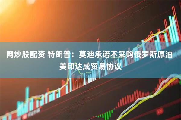 网炒股配资 特朗普：莫迪承诺不采购俄罗斯原油 美印达成贸易协议