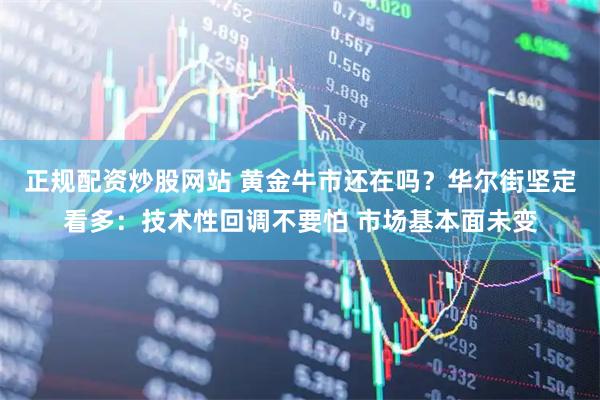 正规配资炒股网站 黄金牛市还在吗？华尔街坚定看多：技术性回调不要怕 市场基本面未变