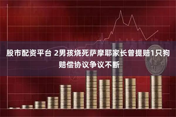 股市配资平台 2男孩烧死萨摩耶家长曾提赔1只狗 赔偿协议争议不断