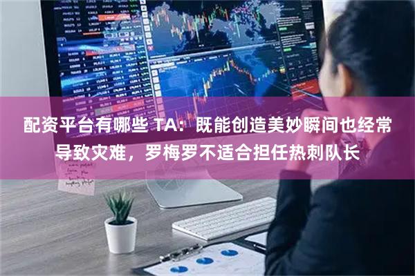 配资平台有哪些 TA：既能创造美妙瞬间也经常导致灾难，罗梅罗不适合担任热刺队长