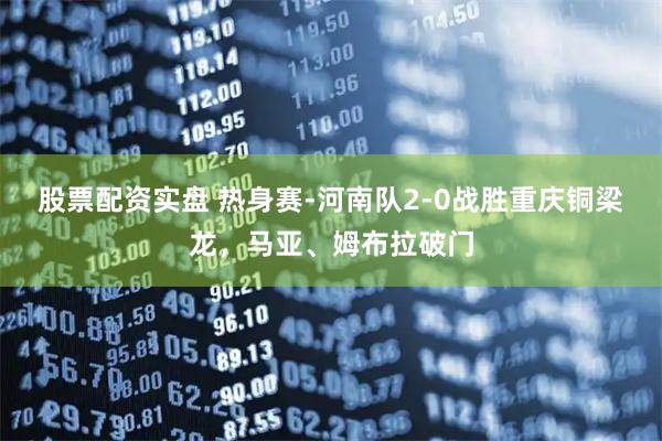 股票配资实盘 热身赛-河南队2-0战胜重庆铜梁龙，马亚、姆布拉破门