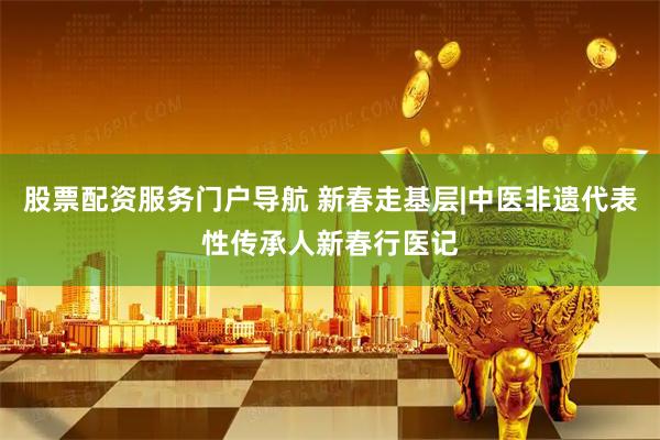 股票配资服务门户导航 新春走基层|中医非遗代表性传承人新春行医记