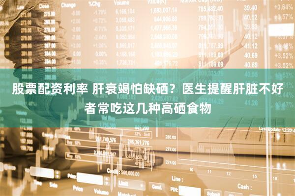 股票配资利率 肝衰竭怕缺硒？医生提醒肝脏不好者常吃这几种高硒食物