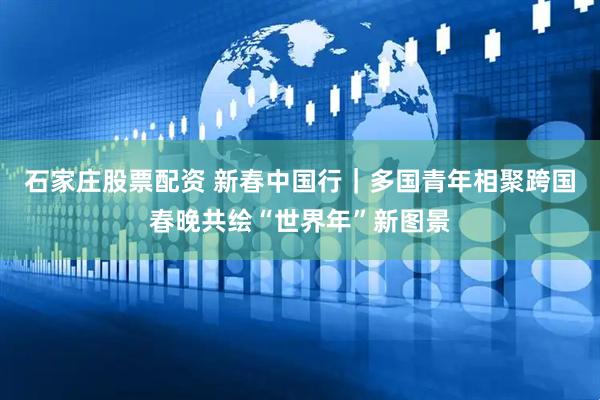 石家庄股票配资 新春中国行｜多国青年相聚跨国春晚共绘“世界年”新图景