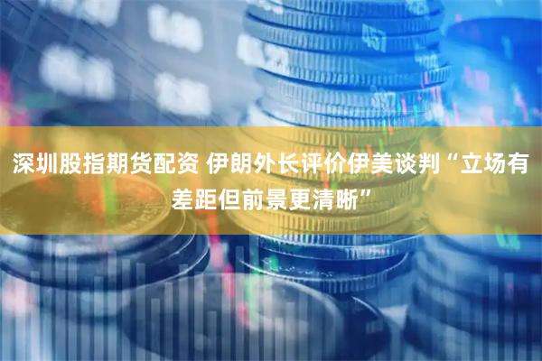 深圳股指期货配资 伊朗外长评价伊美谈判“立场有差距但前景更清晰”