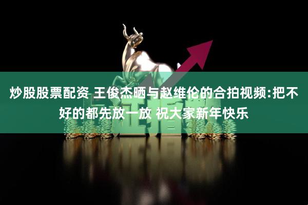 炒股股票配资 王俊杰晒与赵维伦的合拍视频:把不好的都先放一放 祝大家新年快乐