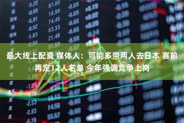 最大线上配资 媒体人：可能多带两人去日本 赛前再定12人名单 今年强调竞争上岗