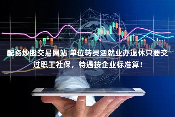 配资炒股交易网站 单位转灵活就业办退休只要交过职工社保，待遇按企业标准算！