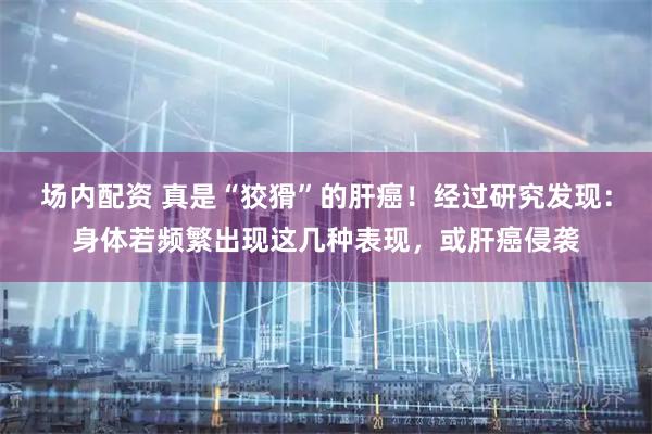 场内配资 真是“狡猾”的肝癌!经过研究发现:身体若频繁出现这几种表现,或肝癌侵袭