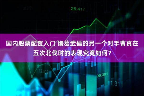 国内股票配资入门 诸葛武侯的另一个对手曹真在五次北伐时的表现究竟如何?