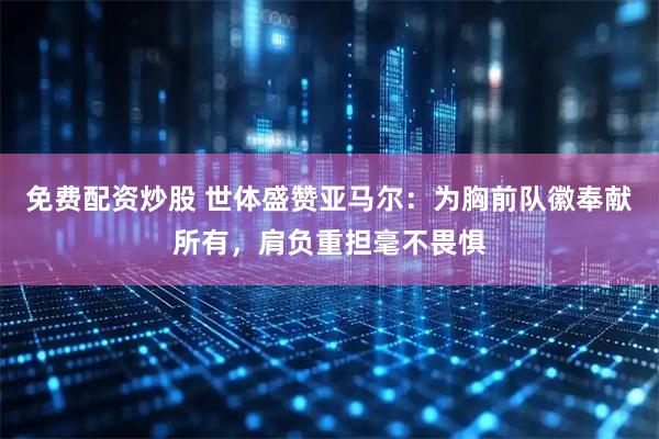 免费配资炒股 世体盛赞亚马尔：为胸前队徽奉献所有，肩负重担毫不畏惧