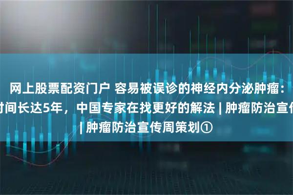 网上股票配资门户 容易被误诊的神经内分泌肿瘤：平均确诊时间长达5年，中国专家在找更好的解法 | 肿瘤防治宣传周策划①