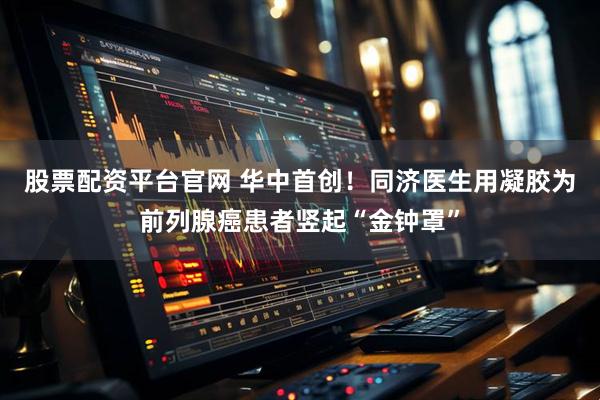 股票配资平台官网 华中首创！同济医生用凝胶为前列腺癌患者竖起“金钟罩”