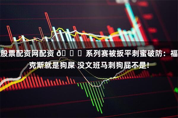 股票配资网配资 😈系列赛被扳平刺蜜破防：福克斯就是狗屎 没文班马刺狗屁不是!