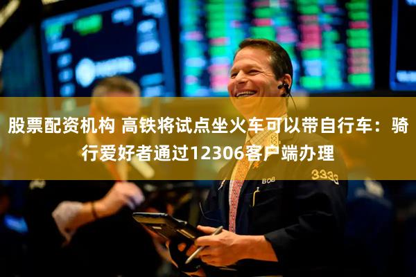 股票配资机构 高铁将试点坐火车可以带自行车：骑行爱好者通过12306客户端办理