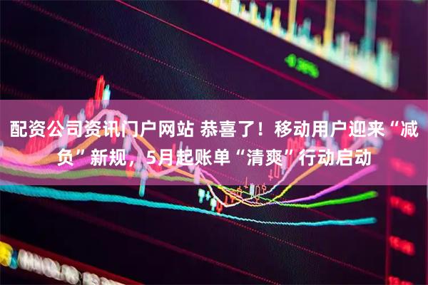 配资公司资讯门户网站 恭喜了！移动用户迎来“减负”新规，5月起账单“清爽”行动启动