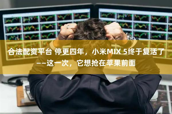 合法配资平台 停更四年，小米MIX 5终于复活了——这一次，它想抢在苹果前面