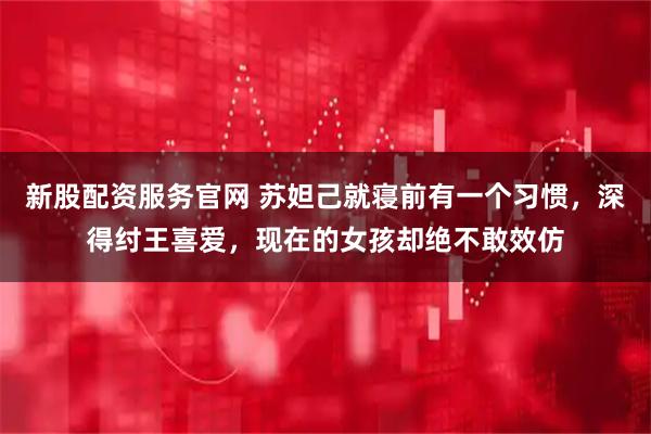 新股配资服务官网 苏妲己就寝前有一个习惯，深得纣王喜爱，现在的女孩却绝不敢效仿